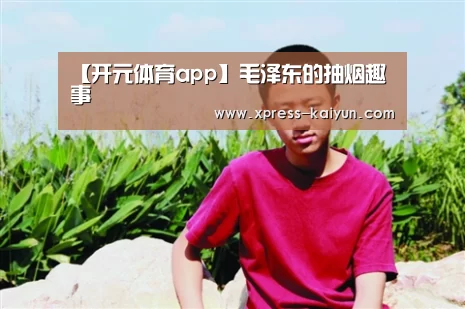 【开元体育app】毛泽东的抽烟趣事(图3) 开云平台